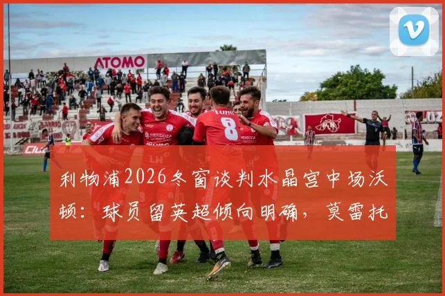 利物浦2026冬窗谈判水晶宫中场沃顿：球员留英超倾向明确，莫雷托透露转会费进展
