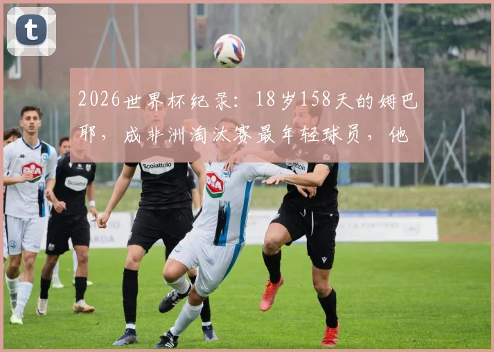 2026世界杯纪录：18岁158天的姆巴耶，成非洲淘汰赛最年轻球员，他什么来头？