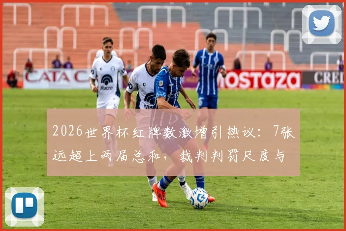 2026世界杯红牌数激增引热议：7张远超上两届总和，裁判判罚尺度与VAR成焦点