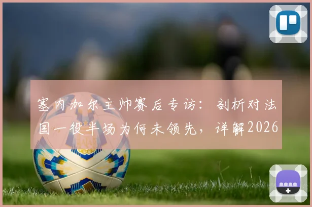 塞内加尔主帅赛后专访：剖析对法国一役半场为何未领先，详解2026世界杯预选赛下一轮死磕挪威策略