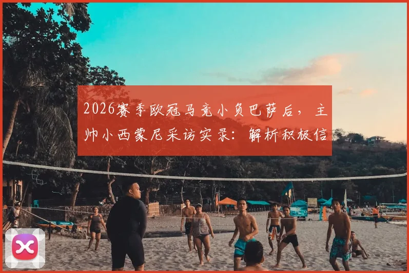 2026赛季欧冠马竞小负巴萨后，主帅小西蒙尼采访实录：解析积极信号与诺坎普决战策略