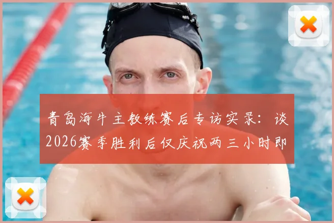 青岛海牛主教练赛后专访实录：谈2026赛季胜利后仅庆祝两三小时即投入下一场备战，详解职业球队调整策略